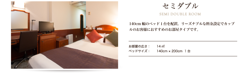 セミダブル SEMI DOUBLE ROOM 名様ご利用に最適なお部屋で、カップルのお客様に人気のお部屋タイプです。宿泊費をリーズナブルに抑えたい時など、旅の目的に合わせてご利用ください。