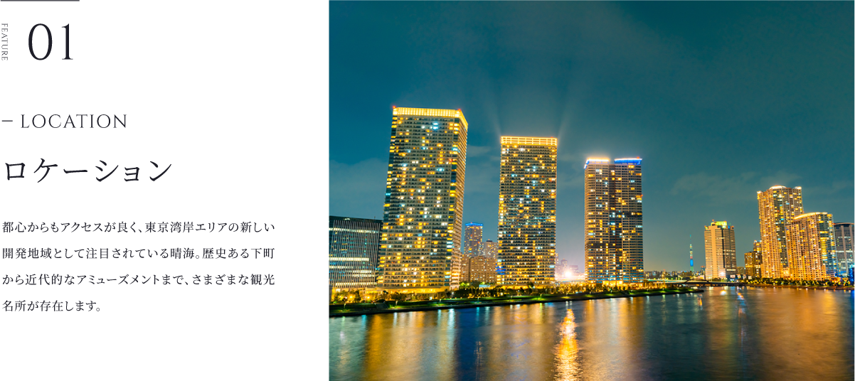 ロケーション 都心からもアクセスが良く、東京湾岸エリアの新しい開発地域として注目されている晴海。歴史ある下町から近代的なアミューズメントまで、さまざまな観光名所が存在します。